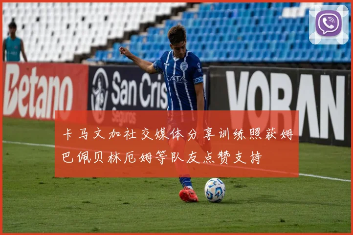 卡马文加社交媒体分享训练照获姆巴佩贝林厄姆等队友点赞支持