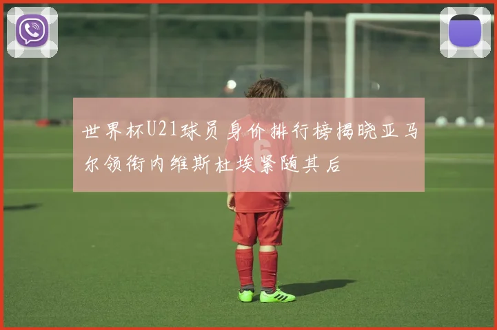 世界杯U21球员身价排行榜揭晓亚马尔领衔内维斯杜埃紧随其后