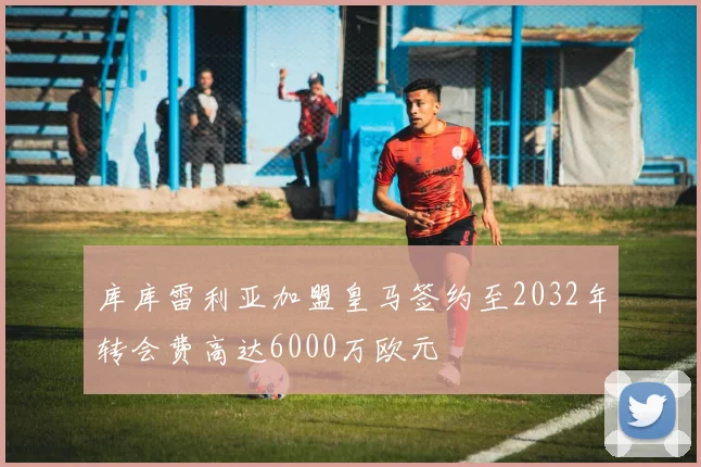 库库雷利亚加盟皇马签约至2032年转会费高达6000万欧元