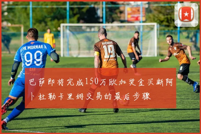 巴萨即将完成150万欧加奖金买断阿卜杜勒卡里姆交易的最后步骤