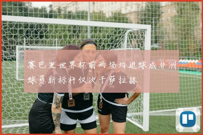 赛巴里世界杯前两场均进球成非洲球员新标杆仅次于萨拉赫