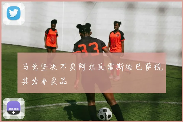马竞坚决不卖阿尔瓦雷斯给巴萨视其为非卖品