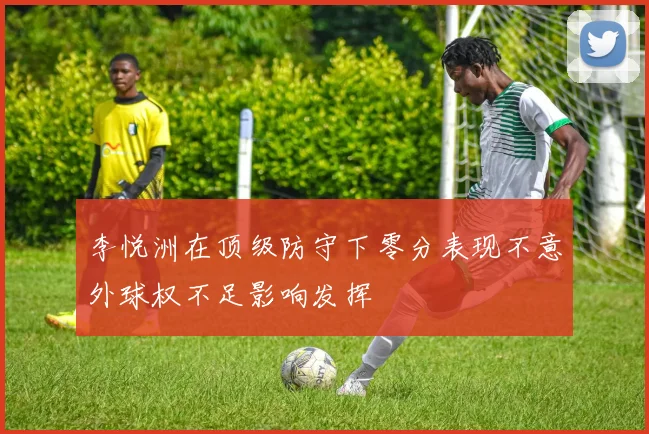 李悦洲在顶级防守下零分表现不意外球权不足影响发挥