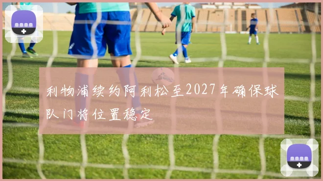 利物浦续约阿利松至2027年确保球队门将位置稳定