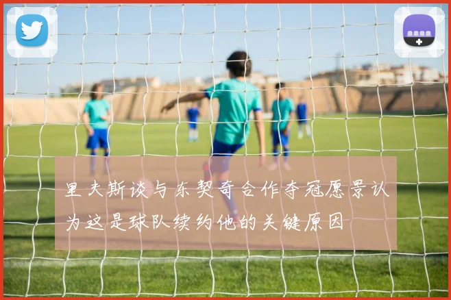 里夫斯谈与东契奇合作夺冠愿景认为这是球队续约他的关键原因