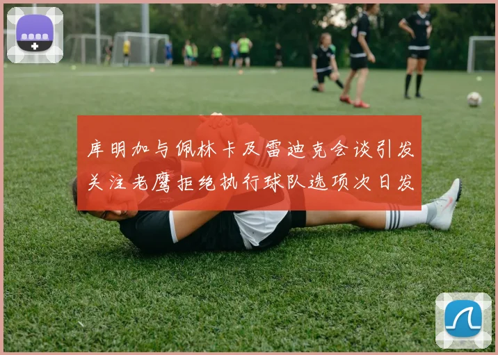 库明加与佩林卡及雷迪克会谈引发关注老鹰拒绝执行球队选项次日发生