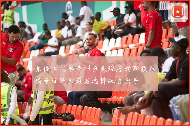 乐福回忆单节34分表现詹姆斯鼓励我专注欧文最后选择独自出手