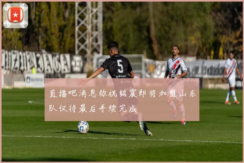 直播吧消息称祝铭震即将加盟山东队仅待最后手续完成